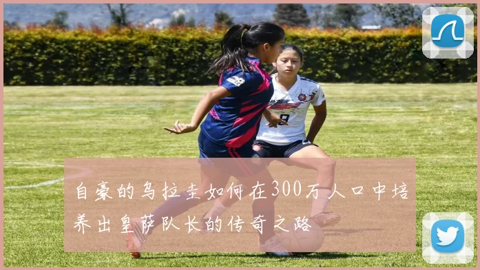 自豪的乌拉圭如何在300万人口中培养出皇萨队长的传奇之路