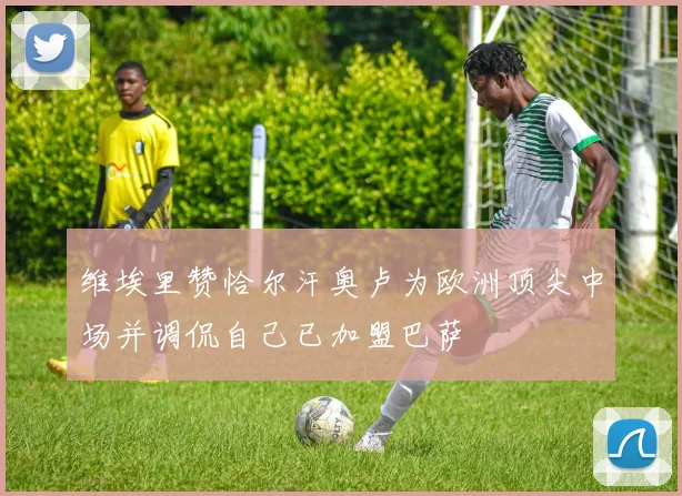 维埃里赞恰尔汗奥卢为欧洲顶尖中场并调侃自己已加盟巴萨