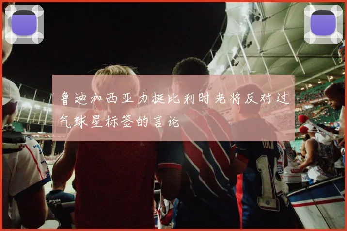 鲁迪加西亚力挺比利时老将反对过气球星标签的言论