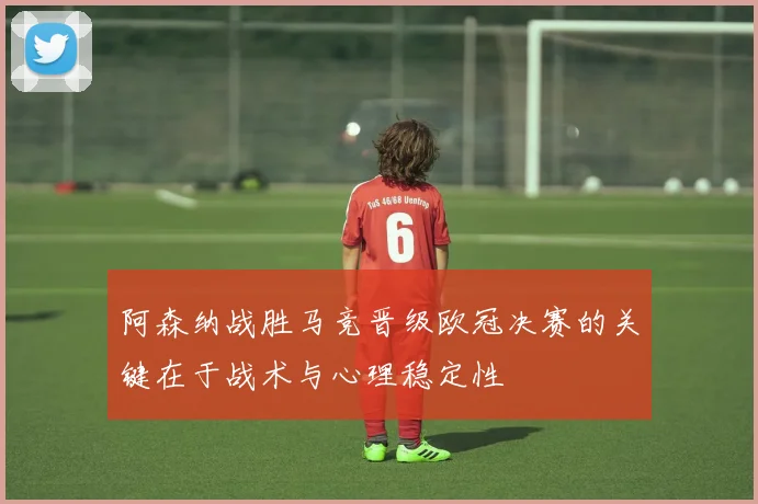 阿森纳战胜马竞晋级欧冠决赛的关键在于战术与心理稳定性