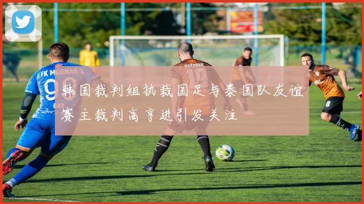 韩国裁判组执裁国足与泰国队友谊赛主裁判高亨进引发关注