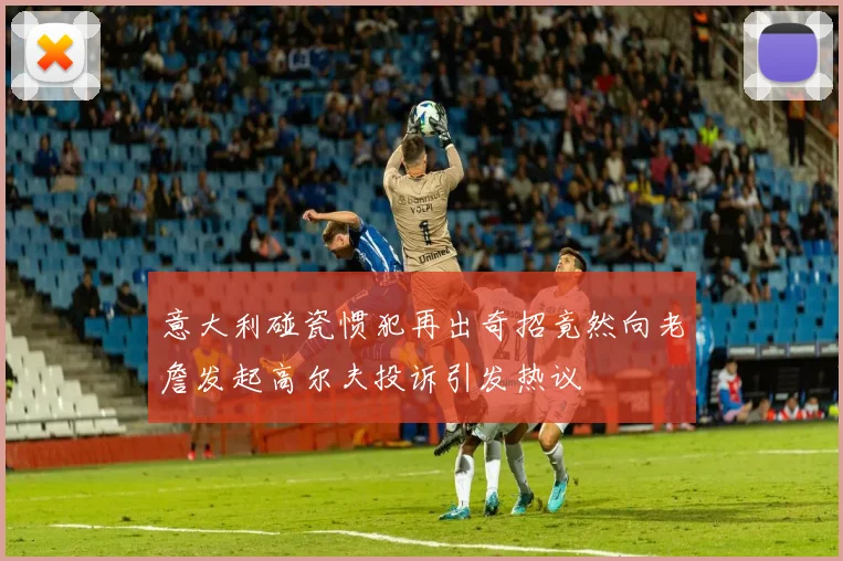 意大利碰瓷惯犯再出奇招竟然向老詹发起高尔夫投诉引发热议