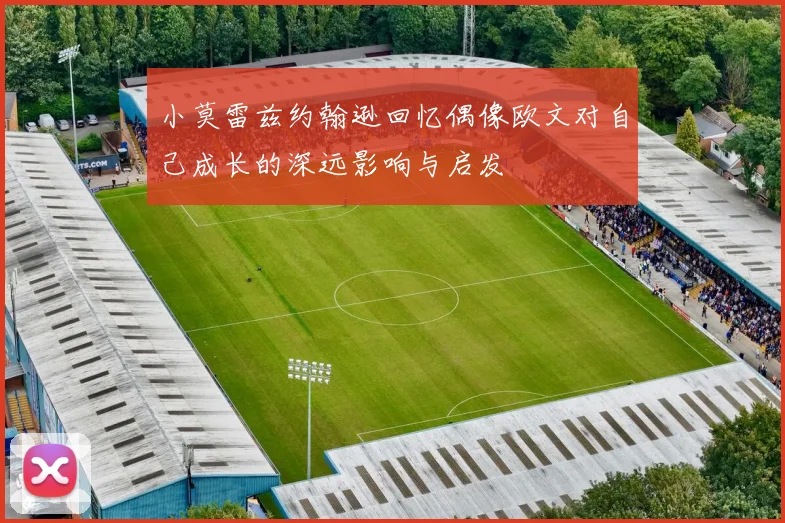 小莫雷兹约翰逊回忆偶像欧文对自己成长的深远影响与启发
