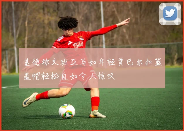 基德称文班亚马如年轻贾巴尔扣篮盖帽轻松自如令人惊叹
