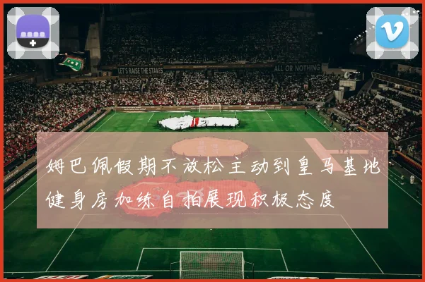 姆巴佩假期不放松主动到皇马基地健身房加练自拍展现积极态度