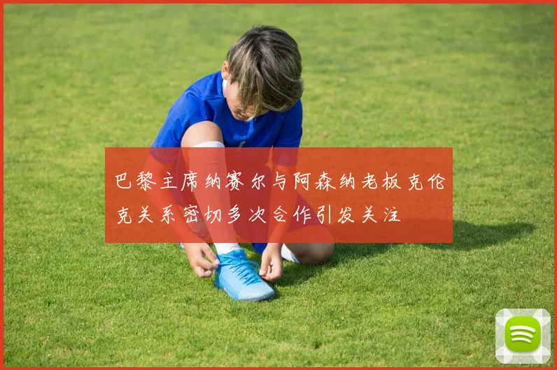 巴黎主席纳赛尔与阿森纳老板克伦克关系密切多次合作引发关注