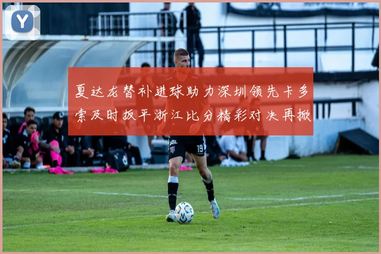 夏达龙替补进球助力深圳领先卡多索及时扳平浙江比分精彩对决再掀高潮