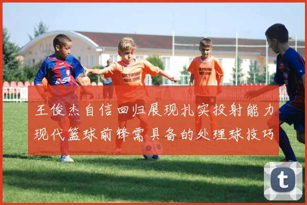 王俊杰自信回归展现扎实投射能力现代篮球前锋需具备的处理球技巧