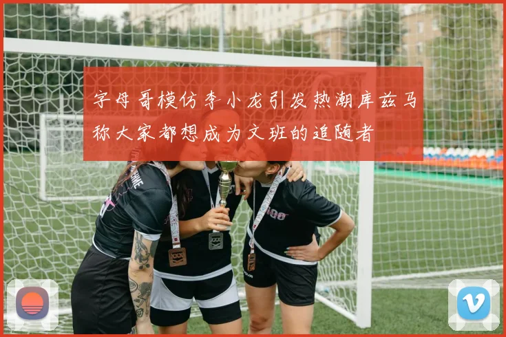 字母哥模仿李小龙引发热潮库兹马称大家都想成为文班的追随者