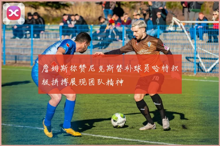 詹姆斯称赞尼克斯替补球员哈特积极拼搏展现团队精神