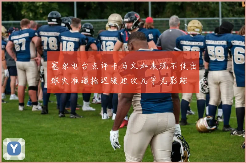 塞尔电台点评卡马文加表现不佳出球失准逼抢迟缓进攻几乎无影踪