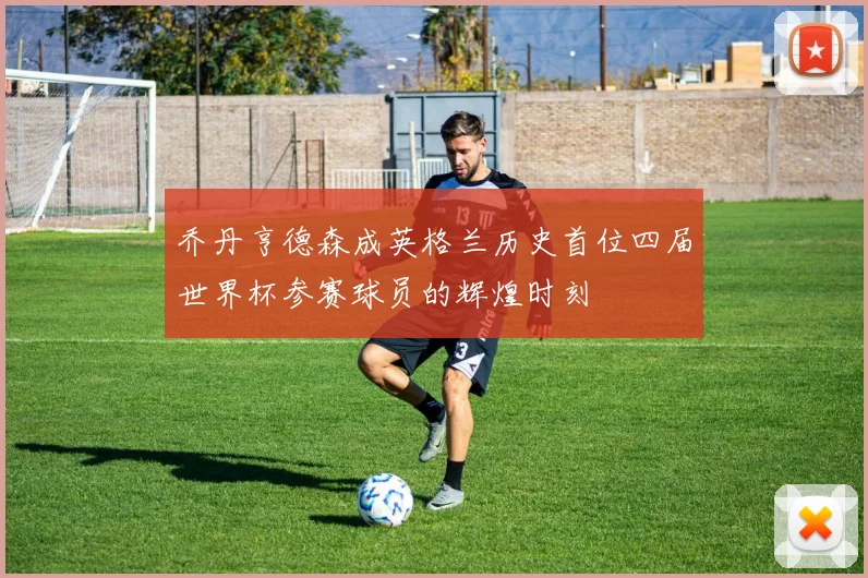 乔丹亨德森成英格兰历史首位四届世界杯参赛球员的辉煌时刻