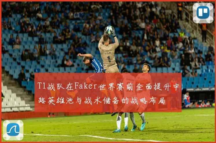 T1战队在Faker世界赛前全面提升中路英雄池与战术储备的战略布局