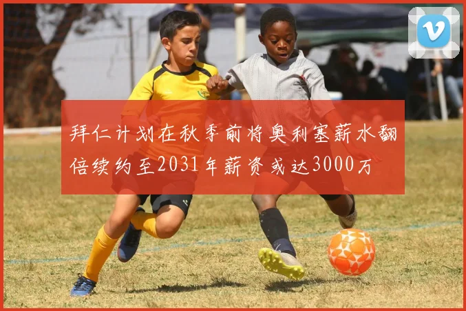 拜仁计划在秋季前将奥利塞薪水翻倍续约至2031年薪资或达3000万