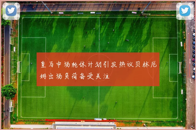 皇马中场轮休计划引发热议贝林厄姆出场负荷备受关注