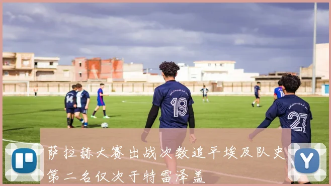 萨拉赫大赛出战次数追平埃及队史第二名仅次于特雷泽盖