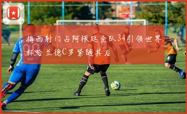 梅西射门占阿根廷全队34引领世界杯哈兰德C罗紧随其后