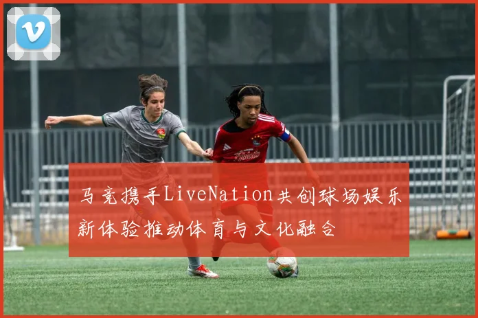 马竞携手LiveNation共创球场娱乐新体验推动体育与文化融合