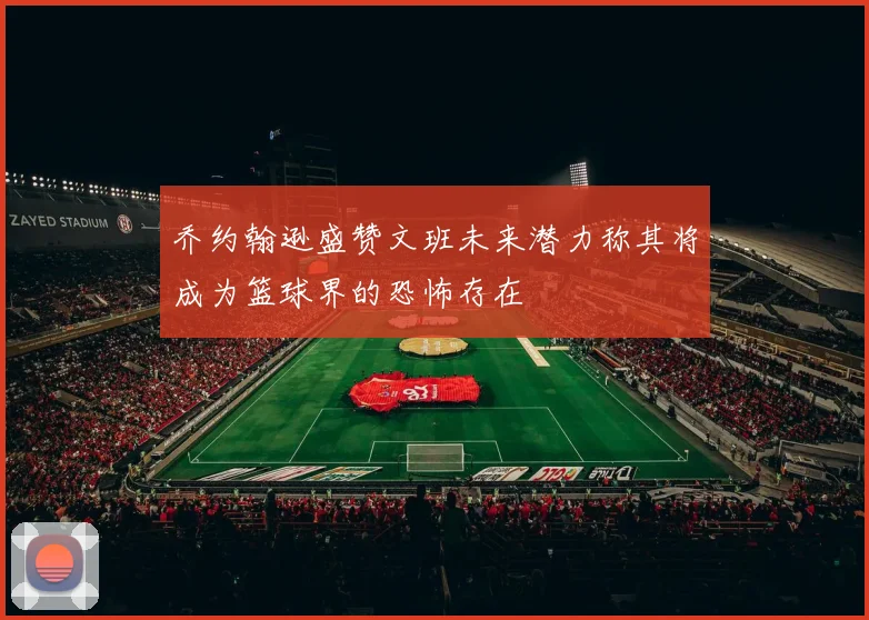 乔约翰逊盛赞文班未来潜力称其将成为篮球界的恐怖存在