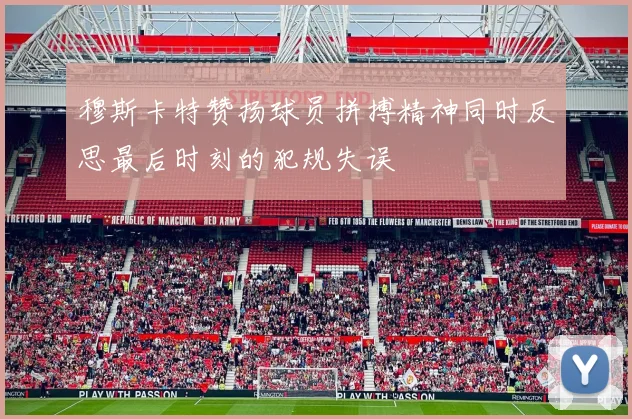 穆斯卡特赞扬球员拼搏精神同时反思最后时刻的犯规失误