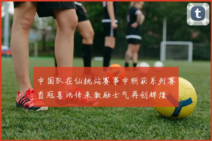中国队在仙桃站赛事中斩获系列赛首冠喜讯传来激励士气再创辉煌