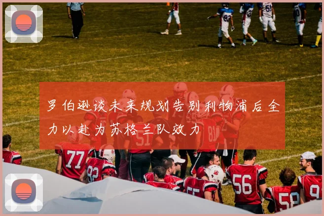 罗伯逊谈未来规划告别利物浦后全力以赴为苏格兰队效力