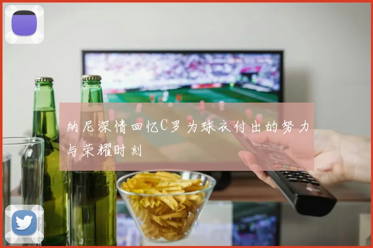 纳尼深情回忆C罗为球衣付出的努力与荣耀时刻