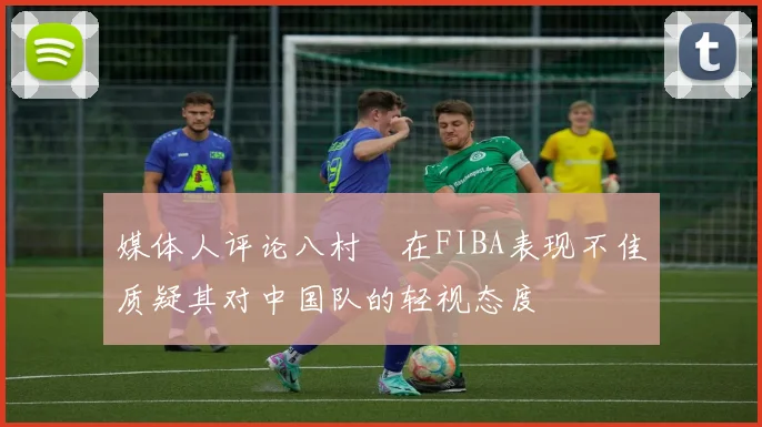 媒体人评论八村塁在FIBA表现不佳质疑其对中国队的轻视态度