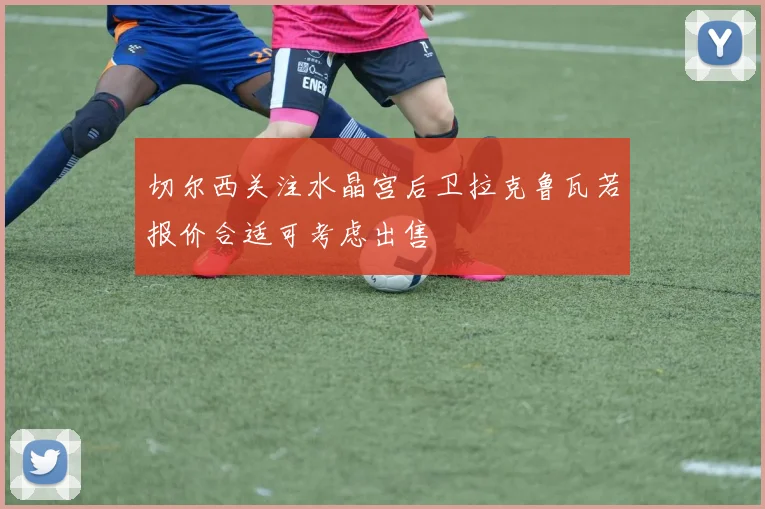 切尔西关注水晶宫后卫拉克鲁瓦若报价合适可考虑出售