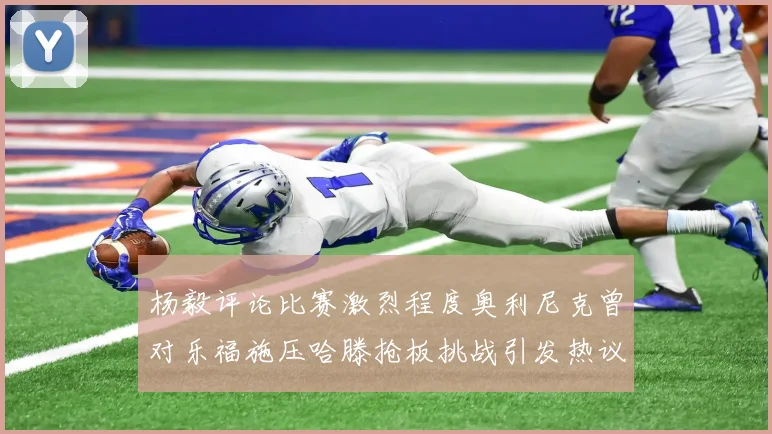 杨毅评论比赛激烈程度奥利尼克曾对乐福施压哈滕抢板挑战引发热议