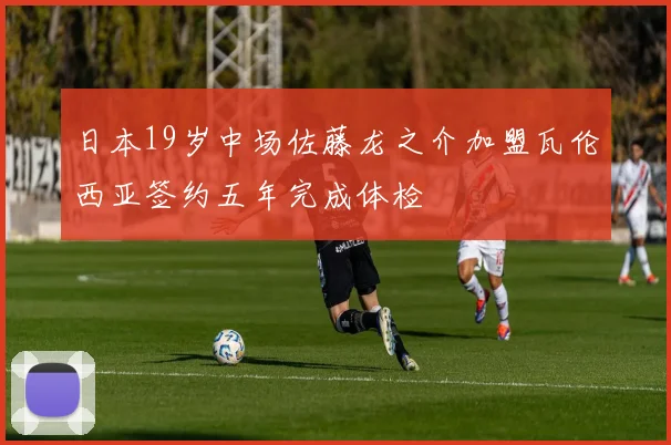 日本19岁中场佐藤龙之介加盟瓦伦西亚签约五年完成体检