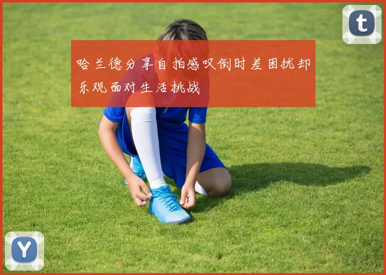 哈兰德分享自拍感叹倒时差困扰却乐观面对生活挑战