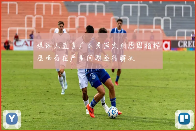 媒体人直言广东男篮失利原因指挥层面存在严重问题亟待解决